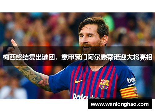 梅西终结复出谜团，意甲豪门阿尔滕蒂诺迎大将亮相