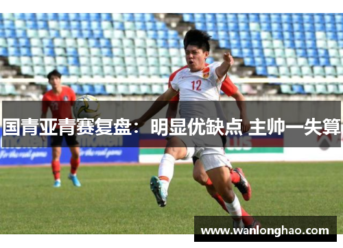 国青亚青赛复盘：明显优缺点 主帅一失算