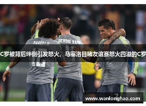 C罗被背后绊倒引发怒火，马塞洛目睹友谊赛怒火四溢的C罗